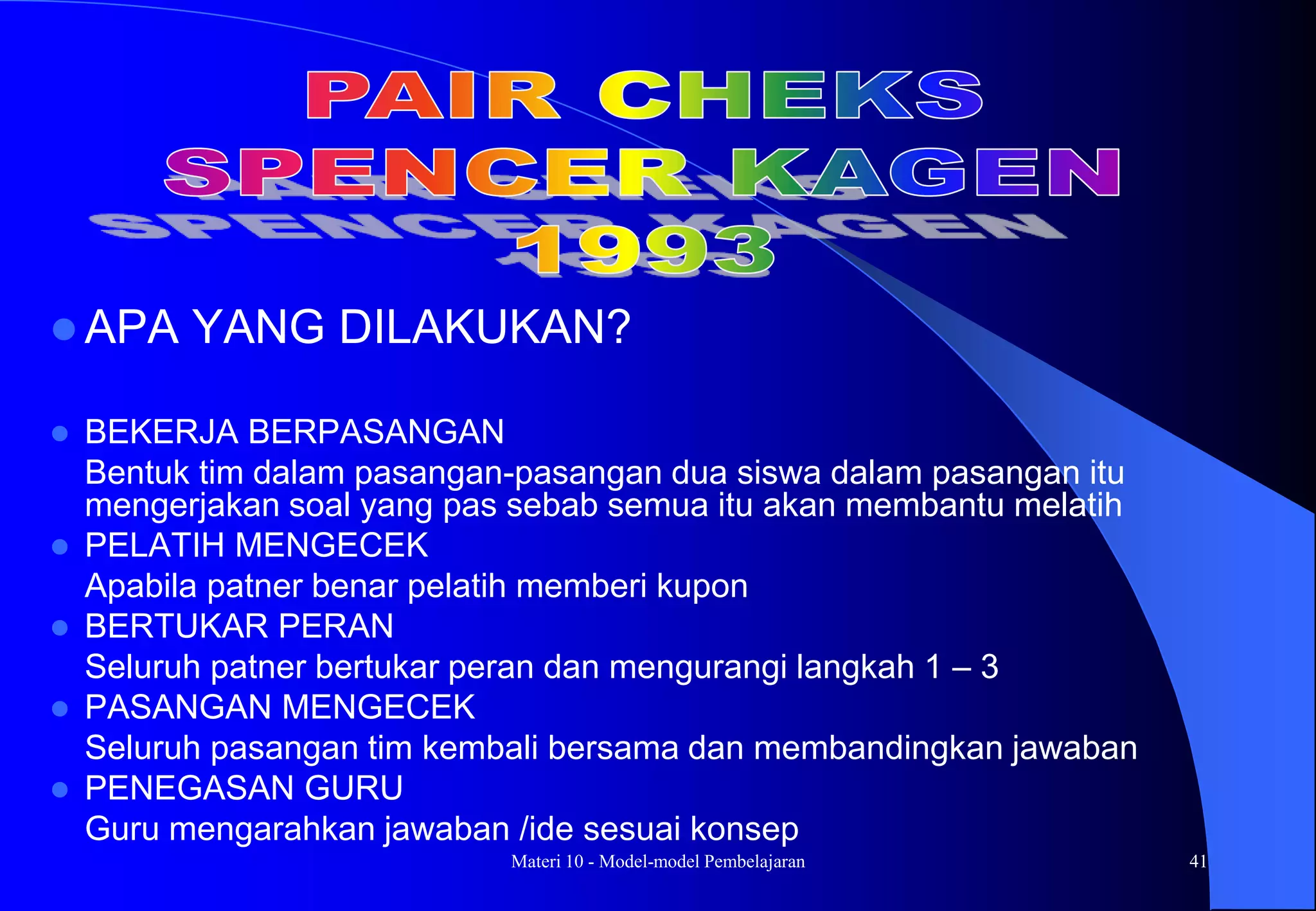 Materi 10 - Model-model Pembelajaran 41
 APA YANG DILAKUKAN?
 BEKERJA BERPASANGAN
Bentuk tim dalam pasangan-pasangan dua siswa dalam pasangan itu
mengerjakan soal yang pas sebab semua itu akan membantu melatih
 PELATIH MENGECEK
Apabila patner benar pelatih memberi kupon
 BERTUKAR PERAN
Seluruh patner bertukar peran dan mengurangi langkah 1 – 3
 PASANGAN MENGECEK
Seluruh pasangan tim kembali bersama dan membandingkan jawaban
 PENEGASAN GURU
Guru mengarahkan jawaban /ide sesuai konsep
 