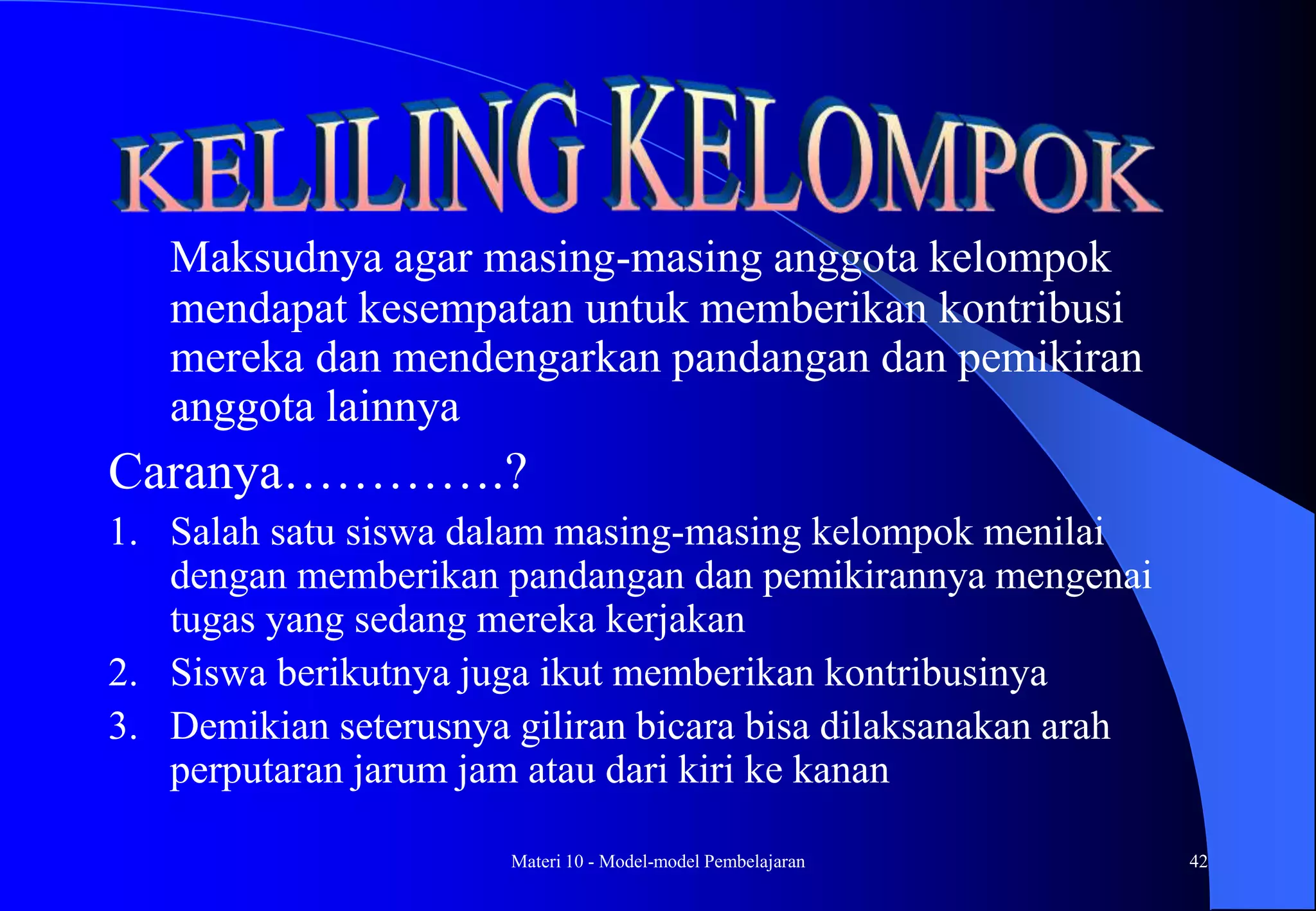 Materi 10 - Model-model Pembelajaran 42
Maksudnya agar masing-masing anggota kelompok
mendapat kesempatan untuk memberikan kontribusi
mereka dan mendengarkan pandangan dan pemikiran
anggota lainnya
Caranya………….?
1. Salah satu siswa dalam masing-masing kelompok menilai
dengan memberikan pandangan dan pemikirannya mengenai
tugas yang sedang mereka kerjakan
2. Siswa berikutnya juga ikut memberikan kontribusinya
3. Demikian seterusnya giliran bicara bisa dilaksanakan arah
perputaran jarum jam atau dari kiri ke kanan
 