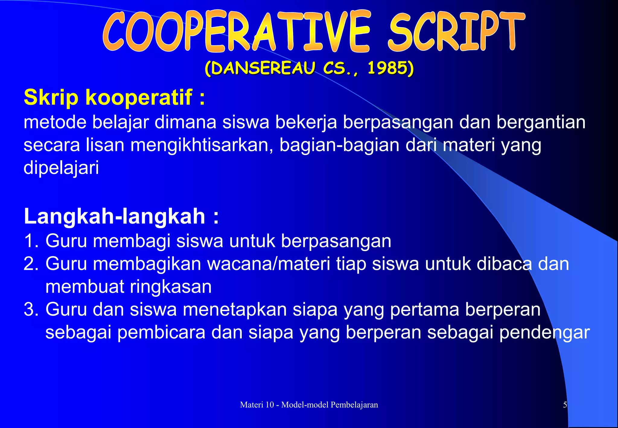 Materi 10 - Model-model Pembelajaran 5
(DANSEREAU CS., 1985)
Langkah-langkah :
1. Guru membagi siswa untuk berpasangan
2. Guru membagikan wacana/materi tiap siswa untuk dibaca dan
membuat ringkasan
3. Guru dan siswa menetapkan siapa yang pertama berperan
sebagai pembicara dan siapa yang berperan sebagai pendengar
Skrip kooperatif :
metode belajar dimana siswa bekerja berpasangan dan bergantian
secara lisan mengikhtisarkan, bagian-bagian dari materi yang
dipelajari
 