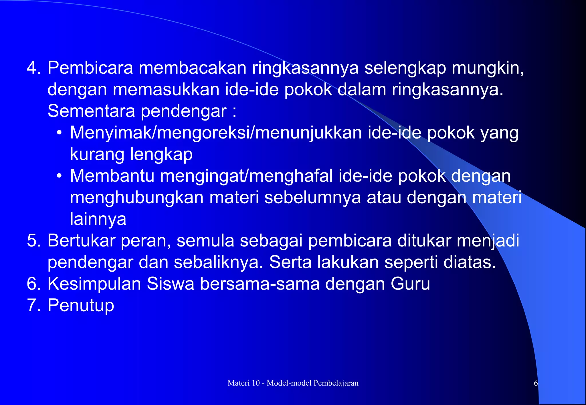 Materi 10 - Model-model Pembelajaran 6
4. Pembicara membacakan ringkasannya selengkap mungkin,
dengan memasukkan ide-ide pokok dalam ringkasannya.
Sementara pendengar :
• Menyimak/mengoreksi/menunjukkan ide-ide pokok yang
kurang lengkap
• Membantu mengingat/menghafal ide-ide pokok dengan
menghubungkan materi sebelumnya atau dengan materi
lainnya
5. Bertukar peran, semula sebagai pembicara ditukar menjadi
pendengar dan sebaliknya. Serta lakukan seperti diatas.
6. Kesimpulan Siswa bersama-sama dengan Guru
7. Penutup
 