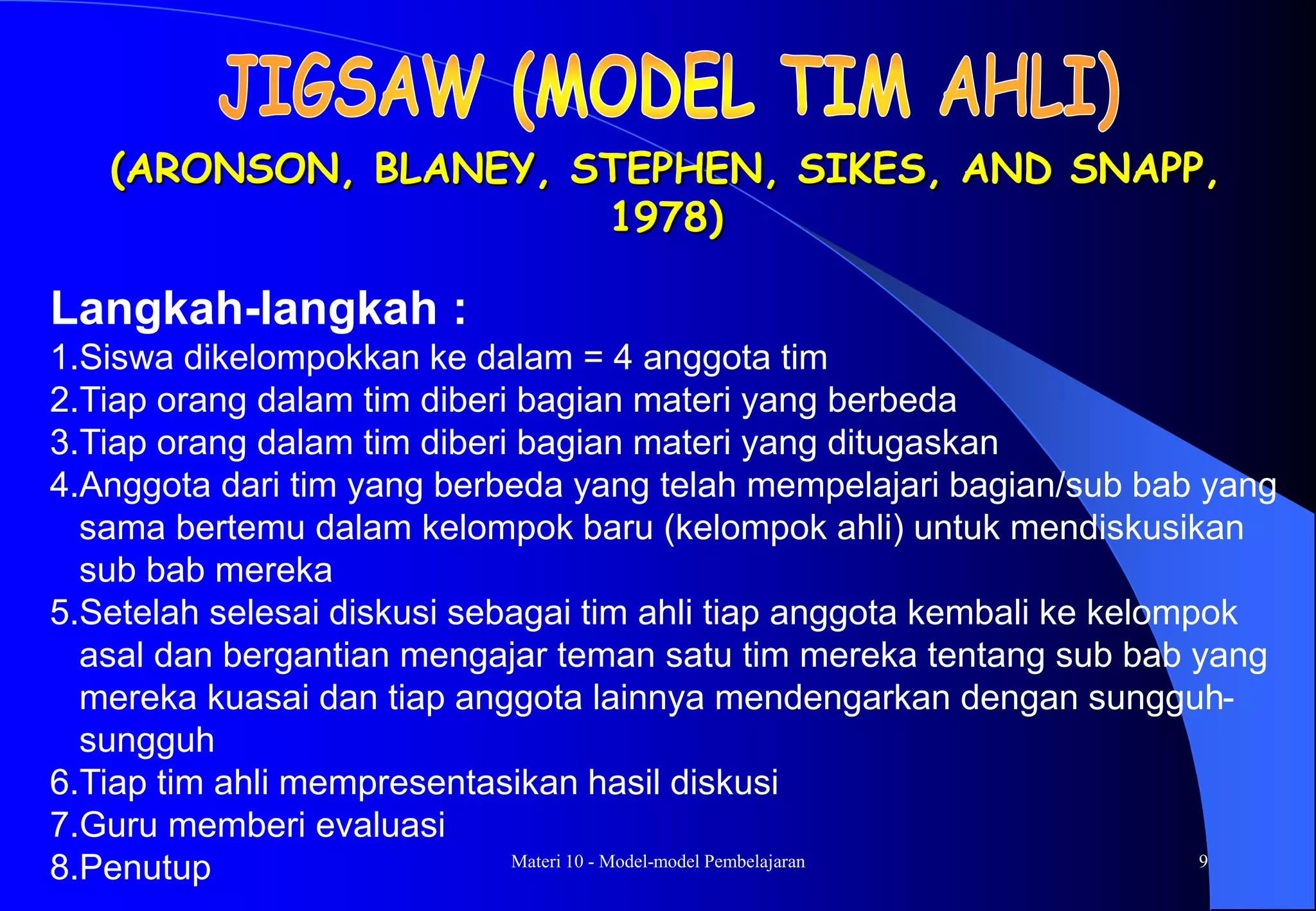 Materi 10 - Model-model Pembelajaran 9
(ARONSON, BLANEY, STEPHEN, SIKES, AND SNAPP,
1978)
Langkah-langkah :
1.Siswa dikelompokkan ke dalam = 4 anggota tim
2.Tiap orang dalam tim diberi bagian materi yang berbeda
3.Tiap orang dalam tim diberi bagian materi yang ditugaskan
4.Anggota dari tim yang berbeda yang telah mempelajari bagian/sub bab yang
sama bertemu dalam kelompok baru (kelompok ahli) untuk mendiskusikan
sub bab mereka
5.Setelah selesai diskusi sebagai tim ahli tiap anggota kembali ke kelompok
asal dan bergantian mengajar teman satu tim mereka tentang sub bab yang
mereka kuasai dan tiap anggota lainnya mendengarkan dengan sungguh-
sungguh
6.Tiap tim ahli mempresentasikan hasil diskusi
7.Guru memberi evaluasi
8.Penutup
 
