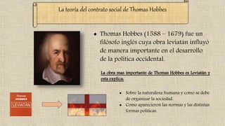 La teoría del contrato social de Thomas Hobbes
 Thomas Hobbes (1588 – 1679) fue un
filósofo inglés cuya obra leviatán influyó
de manera importante en el desarrollo
de la política occidental.
La obra mas importante de Thomas Hobbes es Leviatán y
esta explica:
 Sobre la naturaleza humana y como se debe
de organizar la sociedad.
 Como aparecieron las normas y las distintas
formas políticas.
 