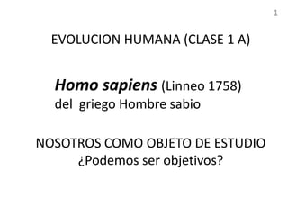 EVOLUCION HUMANA (CLASE 1 A)
NOSOTROS COMO OBJETO DE ESTUDIO
¿Podemos ser objetivos?
Homo sapiens (Linneo 1758)
del griego Hombre sabio
1
 