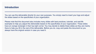 Introduction
11
You can use this deliverable directly for your own purposes. You simply need to insert your logo and adjust
the slides based on the specificities of your organization.
Please note that this document also includes many slides with best practices, tutorials, and real-life
examples to help you adjust this deliverable based on the specificities of your organization. These slides
have an orange rectangle in their top-right corner. You may decide to delete these slides as they are mainly
there to help you fill in the rest of the deliverable. Before you do, copy and paste this document so you
always have the original version in case you need it.
 