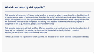 What do we mean by risk appetite?
12
Risk appetite is the amount of risk an entity is willing to accept or retain in order to achieve its objectives. It
is a statement or series of statements that describes the entity’s attitude toward risk taking. Determining an
entity’s risk appetite occurs through the development of risk appetite statements which clearly set out what
the executives consider to be acceptable risk-taking. Risk appetite statements are usually aligned to
categories of risk (e.g., financial, people, and reputation risks).
Risk appetite statements will look and feel different according to an entity’s internal and external context. If
these are not calibrated, the resultant actions may be skewed either too lightly (e.g., no action
required) or result in an over-controlled risk response.
To help us assess our organization’s risk appetite, we decided to use a risk appetite scale (see next slide).
 