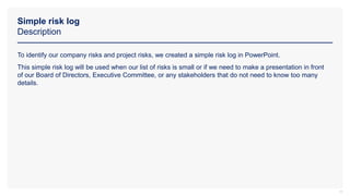 Simple risk log
Description
19
To identify our company risks and project risks, we created a simple risk log in PowerPoint.
This simple risk log will be used when our list of risks is small or if we need to make a presentation in front
of our Board of Directors, Executive Committee, or any stakeholders that do not need to know too many
details.
 