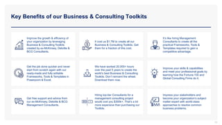 Key Benefits of our Business & Consulting Toolkits
33
Improve the growth & efficiency of
your organization by leveraging
Business & Consulting Toolkits
created by ex-McKinsey, Deloitte &
BCG Consultants.
It cost us $1.7M to create all our
Business & Consulting Toolkits. Get
them for a fraction of this cost.
It’s like hiring Management
Consultants to create all the
practical Frameworks, Tools &
Templates required to gain a
competitive advantage.
Get the job done quicker and never
start from scratch again with our
ready-made and fully editable
Frameworks, Tools & Templates in
Powerpoint & Excel.
We have worked 20,000+ hours
over the past 5 years to create the
world’s best Business & Consulting
Toolkits. Don’t reinvent the wheel.
Download them now.
Improve your skills & capabilities
and meet your professional goals by
learning how the Fortune 100 and
Global Consulting Firms do it.
Get free support and advice from
our ex-McKinsey, Deloitte & BCG
Management Consultants.
Hiring top-tier Consultants for a
management consulting project
would cost you $300k+. That’s a lot
more expensive than purchasing our
Toolkits.
Impress your stakeholders and
become your organization’s subject
matter expert with world-class
approaches to resolve common
business problems.
 