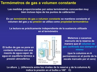 Termómetros de gas a volumen constante
Las medidas proporcionadas por estos termómetros concuerdan muy
bien incluso lejos de los puntos de calibración
La lectura es prácticamente independiente de la sustancia utilizada
en el termómetro
En un termómetro de gas a volumen constante se mantiene constante el
volumen del gas y su presión se utiliza como propiedad termométrica
El bulbo de gas se pone en
contacto térmico con una
mezcla de agua-vapor de
agua en equilibrio térmico a
presión atmosférica
Metemos o sacamos
mercurio de la reserva de
manera que el volumen de
gas confinado sea siempre el
mismo
(que la columna en A
permanezca en el punto de la
escala marcado por el cero)
La altura (diferencia entre los niveles de la reserva y de la columna A)
indica la presión en el bulbo a 100° C)
 