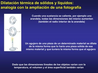 Dilatación térmica de sólidos y líquidos:
analogía con la ampliación de una fotografía
Cuando una sustancia se caliente, por ejemplo una
arandela, todas las dimensiones del mismo aumentan
(también el radio interior de la arandela)
Dado que las dimensiones lineales de los objetos varían con la
temperatura, el volumen y el área superficial también varían
Un agujero de una pieza de un determinado material se dilata
de la misma forma que lo haría una pieza sólida de ese
mismo material y que tuviera la misma forma que el agujero
 