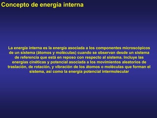 La energía interna es la energía asociada a los componentes microscópicos
de un sistema (átomos y moléculas) cuando se observan desde un sistema
de referencia que está en reposo con respecto al sistema. Incluye las
energías cinéticas y potencial asociada a los movimientos aleatorios de
traslación, de rotación, y vibración de los átomos o moléculas que forman el
sistema, así como la energía potencial intermolecular
Concepto de energía interna
 