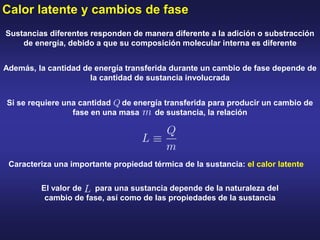Calor latente y cambios de fase
Sustancias diferentes responden de manera diferente a la adición o substracción
de energía, debido a que su composición molecular interna es diferente
Además, la cantidad de energía transferida durante un cambio de fase depende de
la cantidad de sustancia involucrada
Si se requiere una cantidad de energía transferida para producir un cambio de
fase en una masa de sustancia, la relación
Caracteriza una importante propiedad térmica de la sustancia: el calor latente
El valor de para una sustancia depende de la naturaleza del
cambio de fase, así como de las propiedades de la sustancia
 