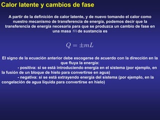 Calor latente y cambios de fase
A partir de la definición de calor latente, y de nuevo tomando el calor como
nuestro mecanismo de transferencia de energía, podemos decir que la
transferencia de energía necesaria para que se produzca un cambio de fase en
una masa de sustancia es
El signo de la ecuación anterior debe escogerse de acuerdo con la dirección en la
que fluya la energía:
- positiva: si se está introduciendo energía en el sistema (por ejemplo, en
la fusión de un bloque de hielo para convertirse en agua)
- negativa: si se está extrayendo energía del sistema (por ejemplo, en la
congelación de agua líquida para convertirse en hielo)
 