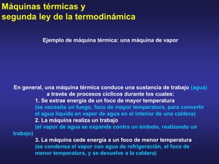 Máquinas térmicas y
segunda ley de la termodinámica
Ejemplo de máquina térmica: una máquina de vapor
En general, una máquina térmica conduce una sustancia de trabajo (agua)
a través de procesos cíclicos durante los cuales:
1. Se extrae energía de un foco de mayor temperatura
(se necesita un fuego, foco de mayor temperatura, para convertir
el agua líquida en vapor de agua en el interior de una caldera)
2. La máquina realiza un trabajo
(el vapor de agua se expande contra un émbolo, realizando un
trabajo)
3. La máquina cede energía a un foco de menor temperatura
(se condensa el vapor con agua de refrigeración, el foco de
menor temperatura, y se devuelve a la caldera)
 