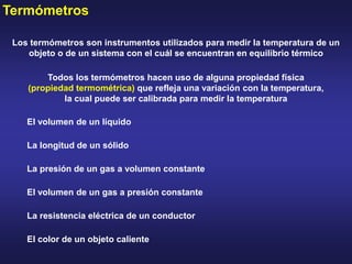 Termómetros
Los termómetros son instrumentos utilizados para medir la temperatura de un
objeto o de un sistema con el cuál se encuentran en equilibrio térmico
Todos los termómetros hacen uso de alguna propiedad física
(propiedad termométrica) que refleja una variación con la temperatura,
la cual puede ser calibrada para medir la temperatura
El volumen de un líquido
La longitud de un sólido
La presión de un gas a volumen constante
El volumen de un gas a presión constante
La resistencia eléctrica de un conductor
El color de un objeto caliente
 