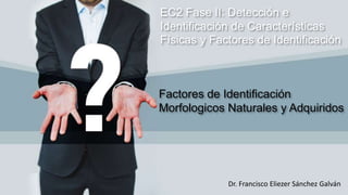 EC2 Fase II: Detección e
Identificación de Características
Físicas y Factores de Identificación
Dr. Francisco Eliezer Sánchez Galván
Factores de Identificación
Morfologicos Naturales y Adquiridos
 
