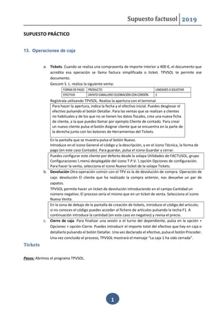 Supuesto factusol 2019
1
SUPUESTO PRÁCTICO
13. Operaciones de caja
a. Tickets. Cuando se realiza una compraventa de importe interior a 400 €, el documento que
acredita esa operación se llama factura simplificada o ticket. TPVSOL te permite ese
documento.
Gescom S. L. realiza la siguiente venta:
Regístrala utilizando TPVSOL. Realiza la apertura con el terminal.
Para hacer la apertura, indica la fecha y el efectivo inicial. Puedes desglosar el
efectivo pulsando el botón Detallar. Para las ventas que se realizan a clientes
no habituales y de los que no se tienen los datos fiscales, crea una nueva ficha
de cliente, a la que puedes llamar por ejemplo Cliente de contado. Para crear
un nuevo cliente pulsa el botón Asignar cliente que se encuentra en la parte de
la derecha junto con los botones de Herramientas del Tickets.
En la pantalla que se muestra pulsa el botón Nuevo.
Introduce en el icono General el código y la descripción, y en el icono Técnica, la forma de
pago (en este caso Contado). Para guardar, pulsa el icono Guardar y cerrar.
Puedes configurar este cliente por defecto desde la solapa Utilidades de FACTUSOL, grupo
Configuraciones  menú desplegable del icono T.P.V.  opción Opciones de configuración.
Para hacer la venta, selecciona el icono Nuevo ticket de la solapa Tickets.
b. Devolución Otra operación común con el TPV es la de devolución de compra. Operación de
caja: devolución El cliente que ha realizado la compra anterior, nos devuelve un par de
zapatos.
TPVSOL permite hacer un ticket de devolución introduciendo en el campo Cantidad un
número negativo. El proceso sería el mismo que en un ticket de venta. Selecciona el icono
Nueva Venta.
En la zona de debajo de la pantalla de creación de tickets, introduce el código del articulo;
si no conoces el código puedes acceder al fichero de artículos pulsando la techa F1. A
continuación introduce la cantidad (en este caso en negativo) y revisa el precio.
c. Cierre de caja. Para finalizar una sesión o el turno del dependiente, pulsa en la opción +
Opciones > opción Cierre. Puedes introducir el importe total del efectivo que hay en caja o
detallarlo pulsando el botón Detallar. Una vez declarado el efectivo, pulsa el botón Proceder.
Una vez concluido el proceso, TPVSOL mostrará el mensaje “La caja 1 ha sido cerrada”.
Tickets
Pasos: Abrimos el programa TPVSOL.
 