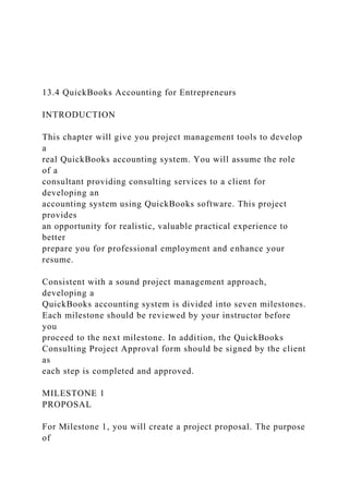 13.4 QuickBooks Accounting for Entrepreneurs
INTRODUCTION
This chapter will give you project management tools to develop
a
real QuickBooks accounting system. You will assume the role
of a
consultant providing consulting services to a client for
developing an
accounting system using QuickBooks software. This project
provides
an opportunity for realistic, valuable practical experience to
better
prepare you for professional employment and enhance your
resume.
Consistent with a sound project management approach,
developing a
QuickBooks accounting system is divided into seven milestones.
Each milestone should be reviewed by your instructor before
you
proceed to the next milestone. In addition, the QuickBooks
Consulting Project Approval form should be signed by the client
as
each step is completed and approved.
MILESTONE 1
PROPOSAL
For Milestone 1, you will create a project proposal. The purpose
of
 
