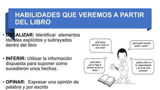 HABILIDADES QUE VEREMOS A PARTIR
DEL LIBRO
• LOCALIZAR: Identificar elementos
literales explícitos y subrayados
dentro del libro
• INFERIR: Utilizar la información
dispuesta para suponer como
sucedieron unos hechos.
• OPINAR: Expresar una opinión de
palabra y por escrito
 
