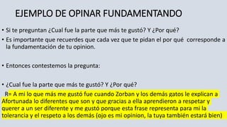 EJEMPLO DE OPINAR FUNDAMENTANDO
• Si te preguntan ¿Cual fue la parte que más te gustó? Y ¿Por qué?
• Es importante que recuerdes que cada vez que te pidan el por qué corresponde a
la fundamentación de tu opinion.
• Entonces contestemos la pregunta:
• ¿Cual fue la parte que más te gustó? Y ¿Por qué?
R= A mi lo que más me gustó fue cuando Zorban y los demás gatos le explican a
Afortunada lo diferentes que son y que gracias a ella aprendieron a respetar y
querer a un ser diferente y me gustó porque esta frase representa para mi la
tolerancia y el respeto a los demás (ojo es mi opinion, la tuya también estará bien)
 