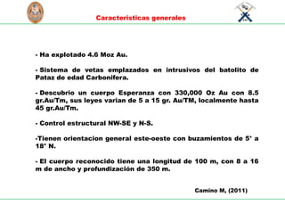 S
C
I
E
N
T
I
A
E
T
L
A
B
O
R
U
N
I
V
E
R
S
I
D
A
D
NACIONAL
D
E
I
N
G
E
N
I
E
RI
A
L
I
M
A
P
E
R
U
1876
Caracteristicas generales
Camino M, (2011)
- Ha explotado 4.6 Moz Au.
- Sistema de vetas emplazados en intrusivos del batolito de
Pataz de edad Carbonifera.
- Descubrio un cuerpo Esperanza con 330,000 Oz Au con 8.5
gr.Au/Tm, sus leyes varian de 5 a 15 gr. Au/TM, localmente hasta
45 gr.Au/Tm.
- Control estructural NW-SE y N-S.
-Tienen orientacion general este-oeste con buzamientos de 5° a
18° N.
- El cuerpo reconocido tiene una longitud de 100 m, con 8 a 16
m de ancho y profundización de 350 m.
 