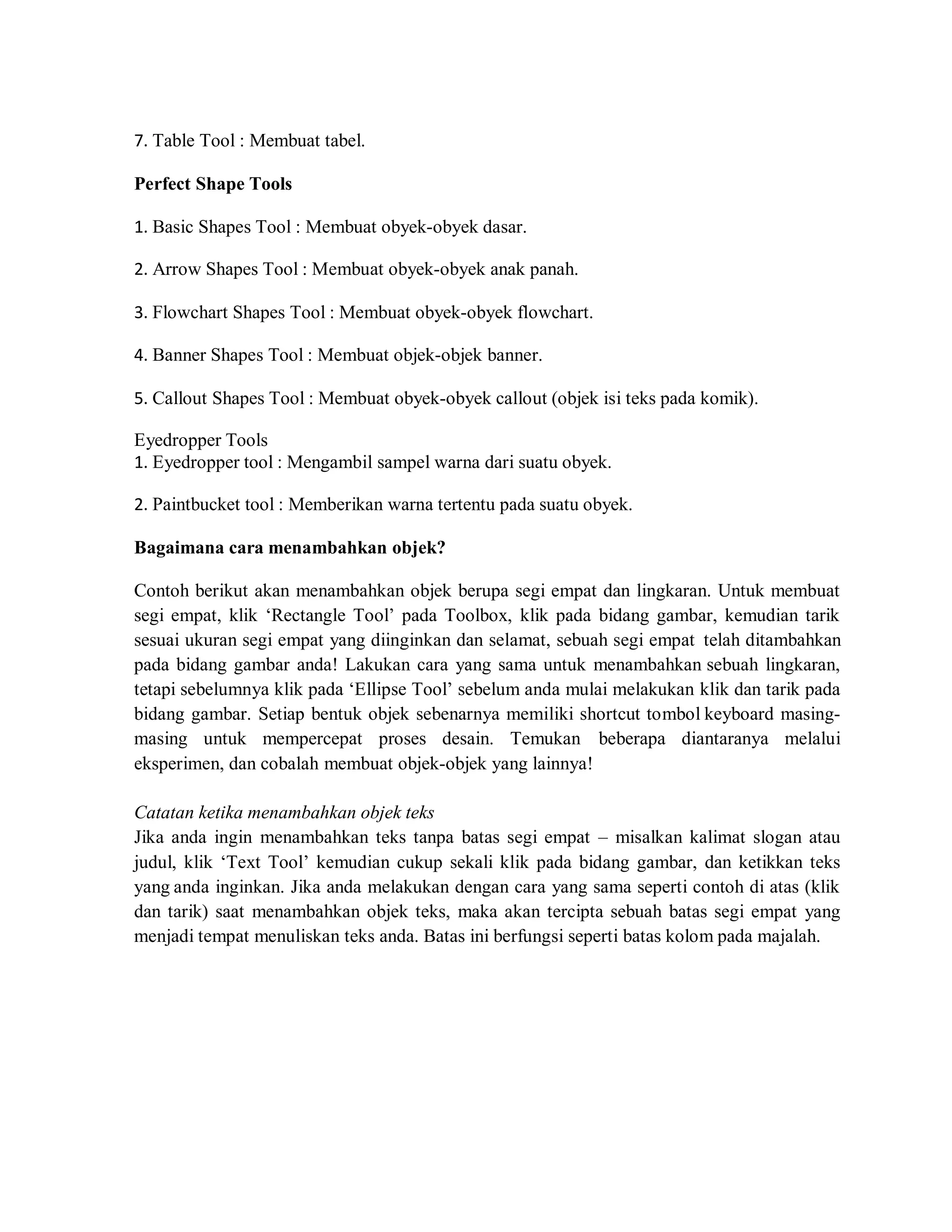 7. Table Tool : Membuat tabel.
Perfect Shape Tools
1. Basic Shapes Tool : Membuat obyek-obyek dasar.
2. Arrow Shapes Tool : Membuat obyek-obyek anak panah.
3. Flowchart Shapes Tool : Membuat obyek-obyek flowchart.
4. Banner Shapes Tool : Membuat objek-objek banner.
5. Callout Shapes Tool : Membuat obyek-obyek callout (objek isi teks pada komik).
Eyedropper Tools
1. Eyedropper tool : Mengambil sampel warna dari suatu obyek.
2. Paintbucket tool : Memberikan warna tertentu pada suatu obyek.
Bagaimana cara menambahkan objek?
Contoh berikut akan menambahkan objek berupa segi empat dan lingkaran. Untuk membuat
segi empat, klik ‘Rectangle Tool’ pada Toolbox, klik pada bidang gambar, kemudian tarik
sesuai ukuran segi empat yang diinginkan dan selamat, sebuah segi empat telah ditambahkan
pada bidang gambar anda! Lakukan cara yang sama untuk menambahkan sebuah lingkaran,
tetapi sebelumnya klik pada ‘Ellipse Tool’ sebelum anda mulai melakukan klik dan tarik pada
bidang gambar. Setiap bentuk objek sebenarnya memiliki shortcut tombol keyboard masing-
masing untuk mempercepat proses desain. Temukan beberapa diantaranya melalui
eksperimen, dan cobalah membuat objek-objek yang lainnya!
Catatan ketika menambahkan objek teks
Jika anda ingin menambahkan teks tanpa batas segi empat – misalkan kalimat slogan atau
judul, klik ‘Text Tool’ kemudian cukup sekali klik pada bidang gambar, dan ketikkan teks
yang anda inginkan. Jika anda melakukan dengan cara yang sama seperti contoh di atas (klik
dan tarik) saat menambahkan objek teks, maka akan tercipta sebuah batas segi empat yang
menjadi tempat menuliskan teks anda. Batas ini berfungsi seperti batas kolom pada majalah.
 