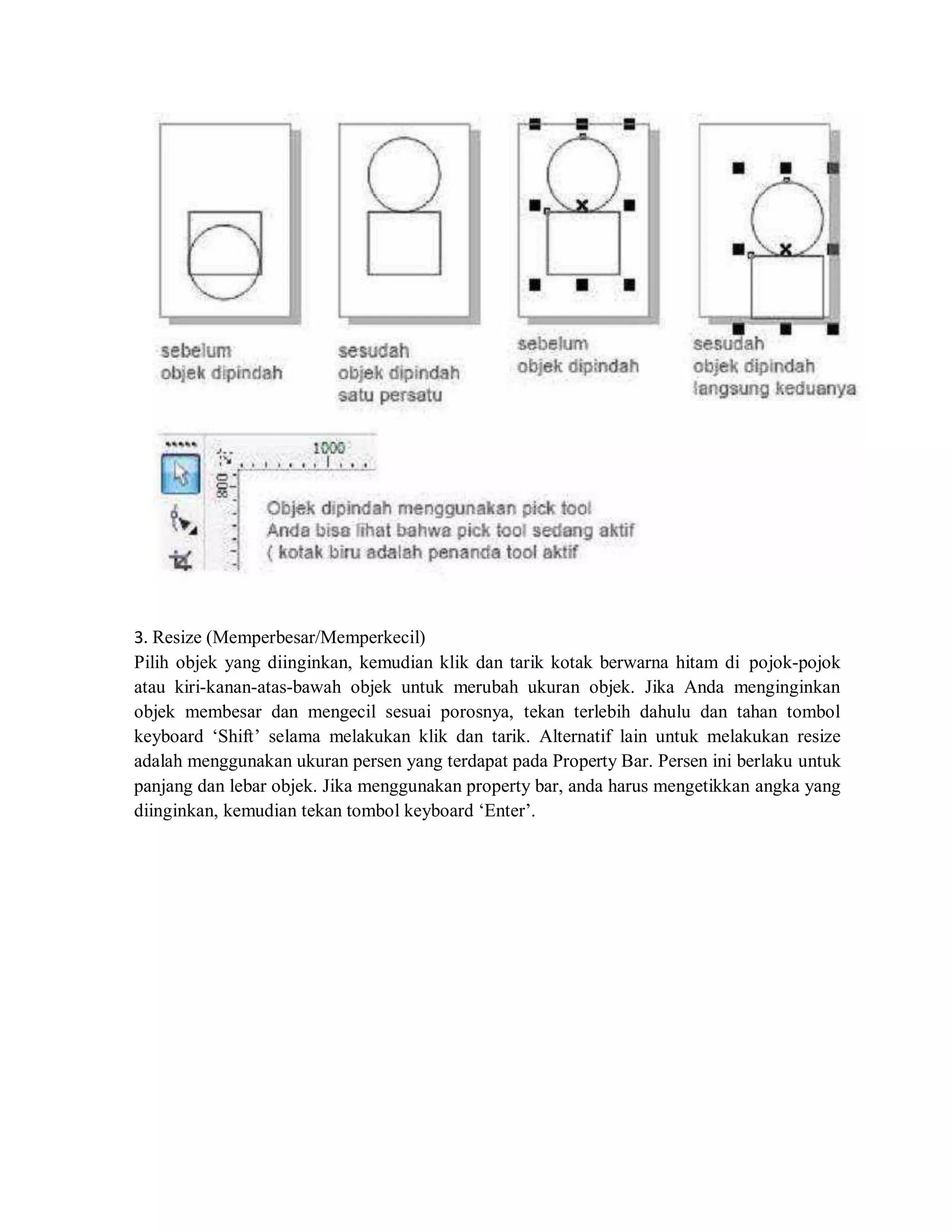 3. Resize (Memperbesar/Memperkecil)
Pilih objek yang diinginkan, kemudian klik dan tarik kotak berwarna hitam di pojok-pojok
atau kiri-kanan-atas-bawah objek untuk merubah ukuran objek. Jika Anda menginginkan
objek membesar dan mengecil sesuai porosnya, tekan terlebih dahulu dan tahan tombol
keyboard ‘Shift’ selama melakukan klik dan tarik. Alternatif lain untuk melakukan resize
adalah menggunakan ukuran persen yang terdapat pada Property Bar. Persen ini berlaku untuk
panjang dan lebar objek. Jika menggunakan property bar, anda harus mengetikkan angka yang
diinginkan, kemudian tekan tombol keyboard ‘Enter’.
 