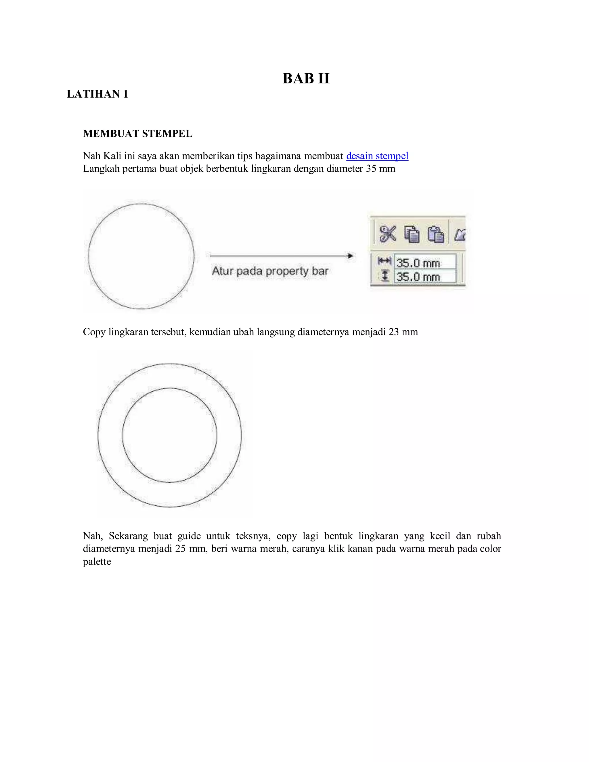 LATIHAN 1
BAB II
MEMBUAT STEMPEL
Nah Kali ini saya akan memberikan tips bagaimana membuat desain stempel
Langkah pertama buat objek berbentuk lingkaran dengan diameter 35 mm
Copy lingkaran tersebut, kemudian ubah langsung diameternya menjadi 23 mm
Nah, Sekarang buat guide untuk teksnya, copy lagi bentuk lingkaran yang kecil dan rubah
diameternya menjadi 25 mm, beri warna merah, caranya klik kanan pada warna merah pada color
palette
 