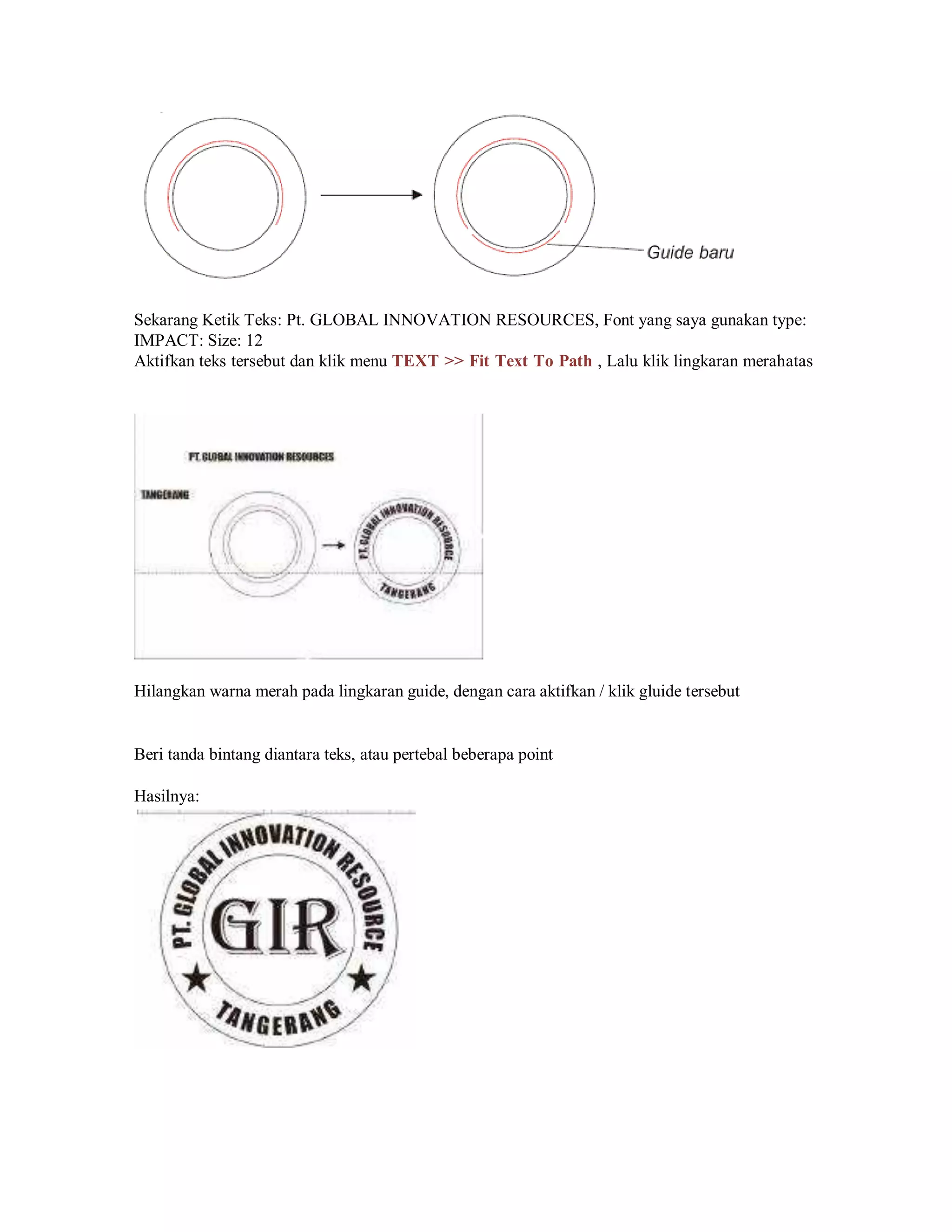 Sekarang Ketik Teks: Pt. GLOBAL INNOVATION RESOURCES, Font yang saya gunakan type:
IMPACT: Size: 12
Aktifkan teks tersebut dan klik menu TEXT >> Fit Text To Path , Lalu klik lingkaran merahatas
Hilangkan warna merah pada lingkaran guide, dengan cara aktifkan / klik gluide tersebut
Beri tanda bintang diantara teks, atau pertebal beberapa point
Hasilnya:
 