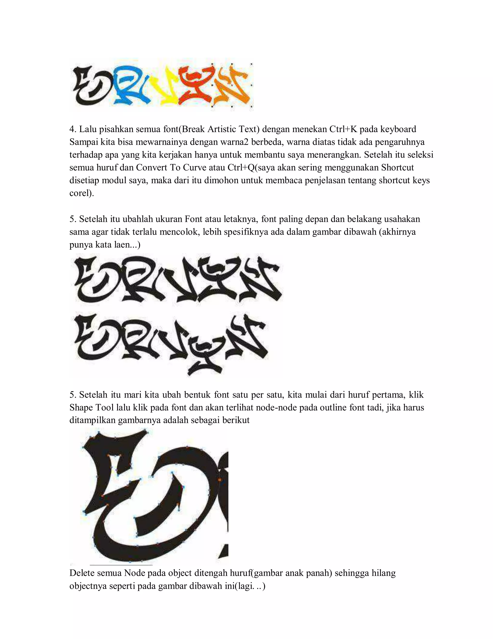 4. Lalu pisahkan semua font(Break Artistic Text) dengan menekan Ctrl+K pada keyboard
Sampai kita bisa mewarnainya dengan warna2 berbeda, warna diatas tidak ada pengaruhnya
terhadap apa yang kita kerjakan hanya untuk membantu saya menerangkan. Setelah itu seleksi
semua huruf dan Convert To Curve atau Ctrl+Q(saya akan sering menggunakan Shortcut
disetiap modul saya, maka dari itu dimohon untuk membaca penjelasan tentang shortcut keys
corel).
5. Setelah itu ubahlah ukuran Font atau letaknya, font paling depan dan belakang usahakan
sama agar tidak terlalu mencolok, lebih spesifiknya ada dalam gambar dibawah (akhirnya
punya kata laen...)
5. Setelah itu mari kita ubah bentuk font satu per satu, kita mulai dari huruf pertama, klik
Shape Tool lalu klik pada font dan akan terlihat node-node pada outline font tadi, jika harus
ditampilkan gambarnya adalah sebagai berikut
Delete semua Node pada object ditengah huruf(gambar anak panah) sehingga hilang
objectnya seperti pada gambar dibawah ini(lagi. ..)
 
