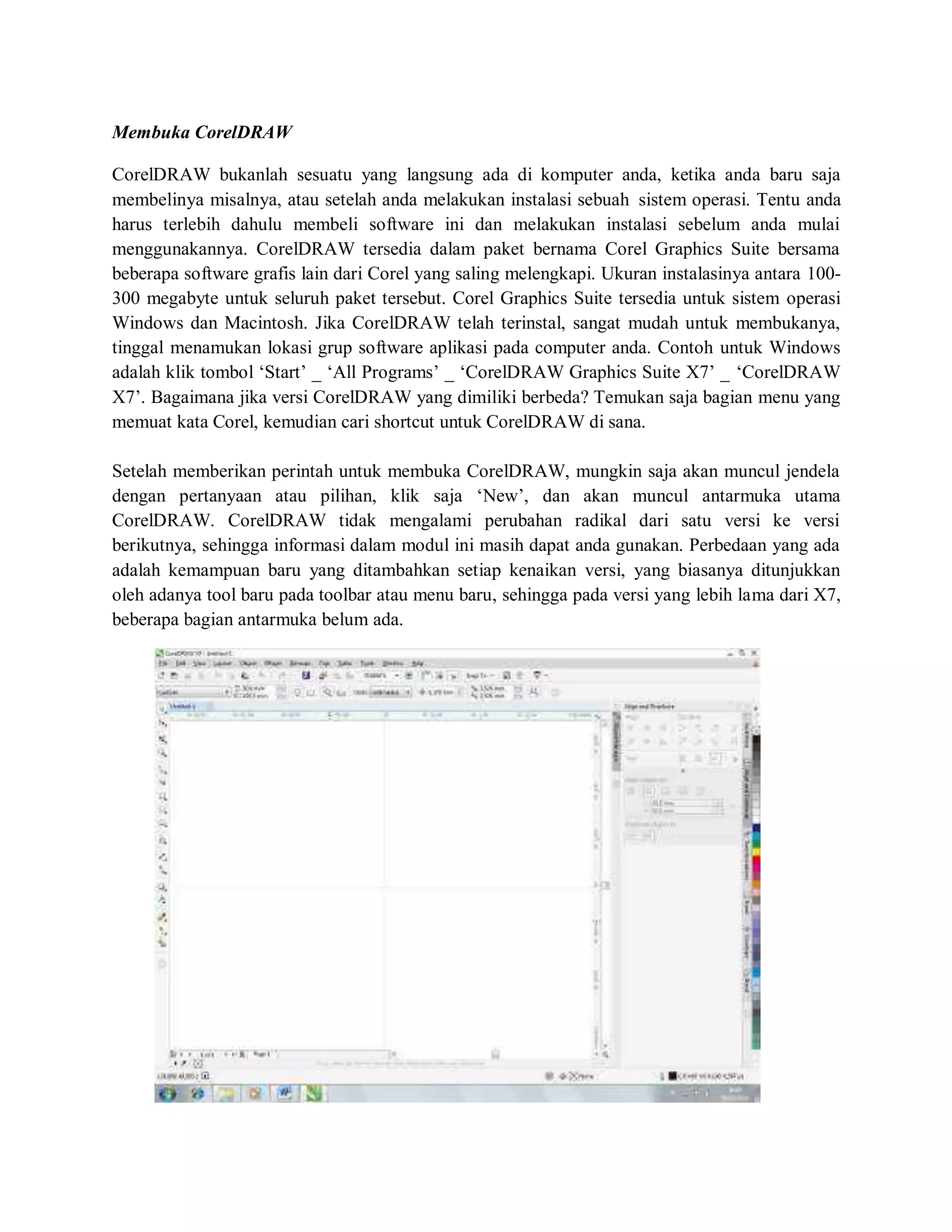 Membuka CorelDRAW
CorelDRAW bukanlah sesuatu yang langsung ada di komputer anda, ketika anda baru saja
membelinya misalnya, atau setelah anda melakukan instalasi sebuah sistem operasi. Tentu anda
harus terlebih dahulu membeli software ini dan melakukan instalasi sebelum anda mulai
menggunakannya. CorelDRAW tersedia dalam paket bernama Corel Graphics Suite bersama
beberapa software grafis lain dari Corel yang saling melengkapi. Ukuran instalasinya antara 100-
300 megabyte untuk seluruh paket tersebut. Corel Graphics Suite tersedia untuk sistem operasi
Windows dan Macintosh. Jika CorelDRAW telah terinstal, sangat mudah untuk membukanya,
tinggal menamukan lokasi grup software aplikasi pada computer anda. Contoh untuk Windows
adalah klik tombol ‘Start’ _ ‘All Programs’ _ ‘CorelDRAW Graphics Suite X7’ _ ‘CorelDRAW
X7’. Bagaimana jika versi CorelDRAW yang dimiliki berbeda? Temukan saja bagian menu yang
memuat kata Corel, kemudian cari shortcut untuk CorelDRAW di sana.
Setelah memberikan perintah untuk membuka CorelDRAW, mungkin saja akan muncul jendela
dengan pertanyaan atau pilihan, klik saja ‘New’, dan akan muncul antarmuka utama
CorelDRAW. CorelDRAW tidak mengalami perubahan radikal dari satu versi ke versi
berikutnya, sehingga informasi dalam modul ini masih dapat anda gunakan. Perbedaan yang ada
adalah kemampuan baru yang ditambahkan setiap kenaikan versi, yang biasanya ditunjukkan
oleh adanya tool baru pada toolbar atau menu baru, sehingga pada versi yang lebih lama dari X7,
beberapa bagian antarmuka belum ada.
 