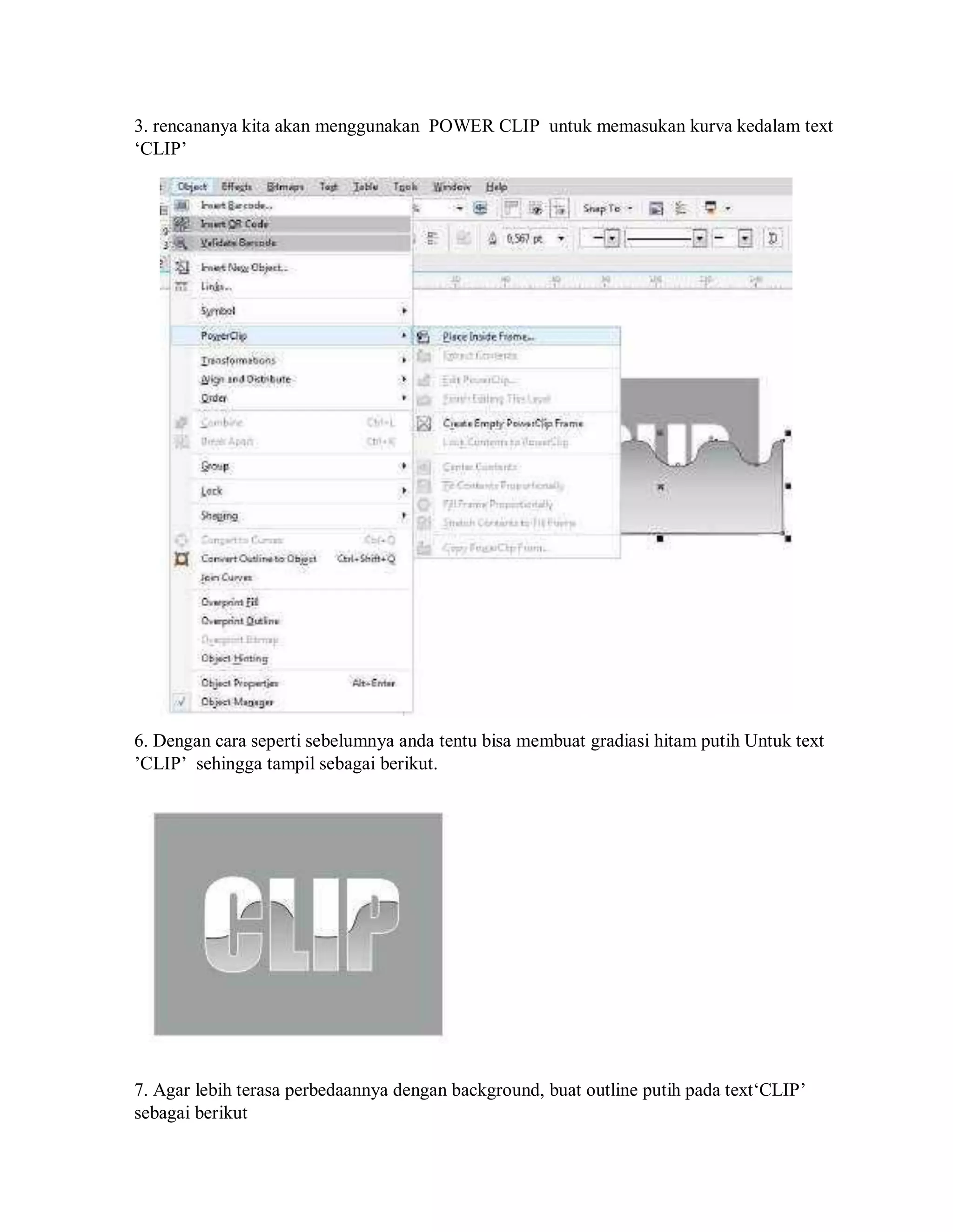 3. rencananya kita akan menggunakan POWER CLIP untuk memasukan kurva kedalam text
‘CLIP’
6. Dengan cara seperti sebelumnya anda tentu bisa membuat gradiasi hitam putih Untuk text
’CLIP’ sehingga tampil sebagai berikut.
7. Agar lebih terasa perbedaannya dengan background, buat outline putih pada text‘CLIP’
sebagai berikut
 