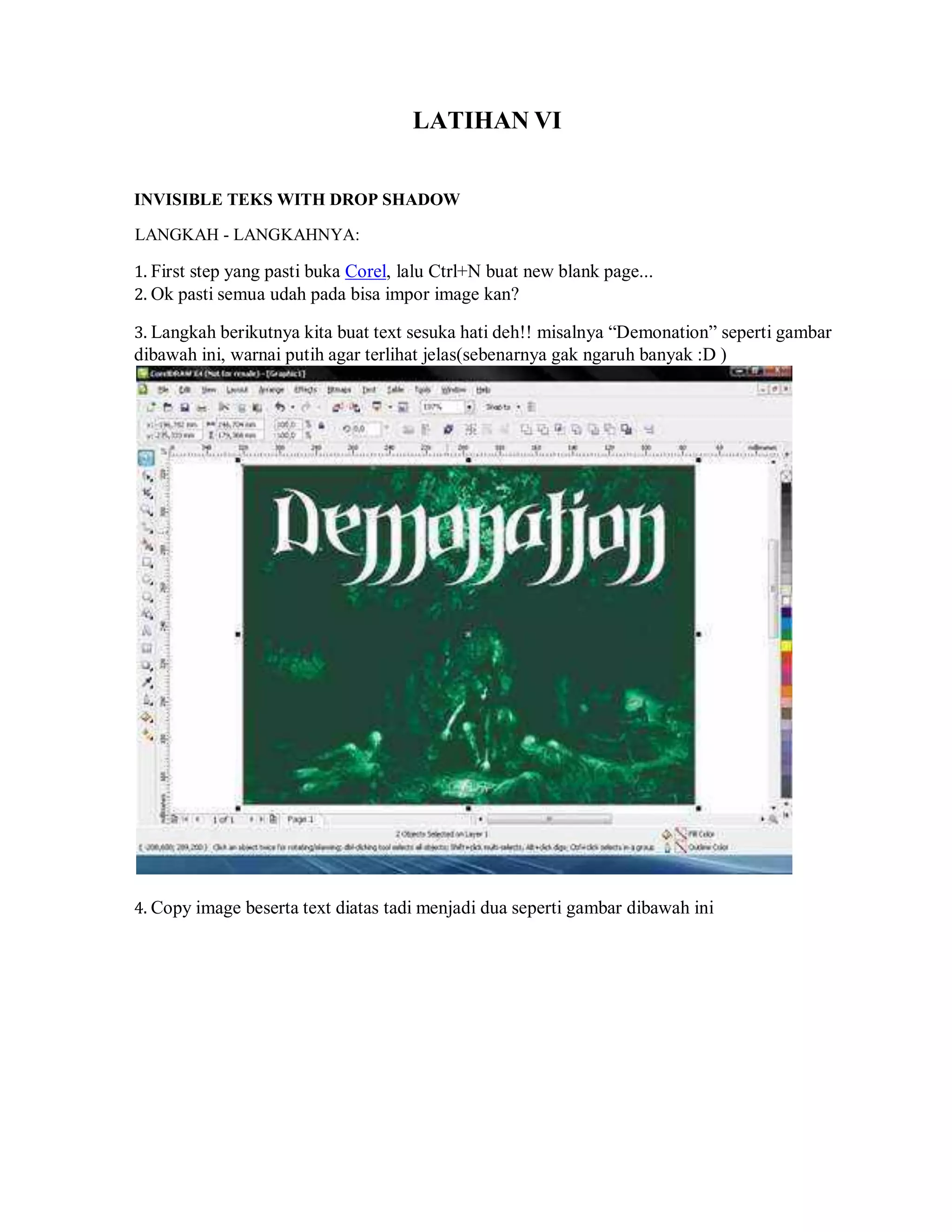 LATIHAN VI
INVISIBLE TEKS WITH DROP SHADOW
LANGKAH - LANGKAHNYA:
1. First step yang pasti buka Corel, lalu Ctrl+N buat new blank page...
2. Ok pasti semua udah pada bisa impor image kan?
3. Langkah berikutnya kita buat text sesuka hati deh!! misalnya “Demonation” seperti gambar
dibawah ini, warnai putih agar terlihat jelas(sebenarnya gak ngaruh banyak :D )
4. Copy image beserta text diatas tadi menjadi dua seperti gambar dibawah ini
 
