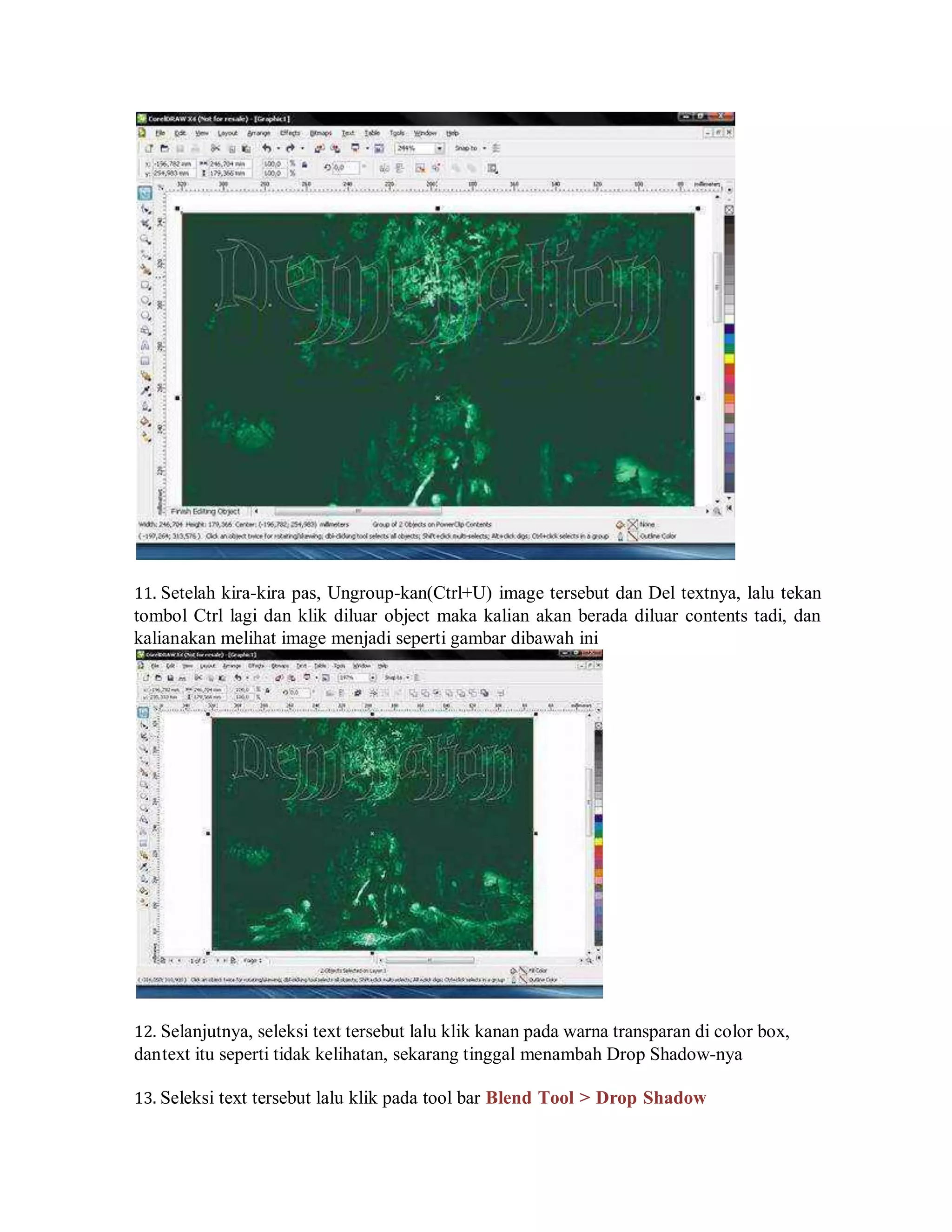 11. Setelah kira-kira pas, Ungroup-kan(Ctrl+U) image tersebut dan Del textnya, lalu tekan
tombol Ctrl lagi dan klik diluar object maka kalian akan berada diluar contents tadi, dan
kalianakan melihat image menjadi seperti gambar dibawah ini
12. Selanjutnya, seleksi text tersebut lalu klik kanan pada warna transparan di color box,
dantext itu seperti tidak kelihatan, sekarang tinggal menambah Drop Shadow-nya
13. Seleksi text tersebut lalu klik pada tool bar Blend Tool > Drop Shadow
 