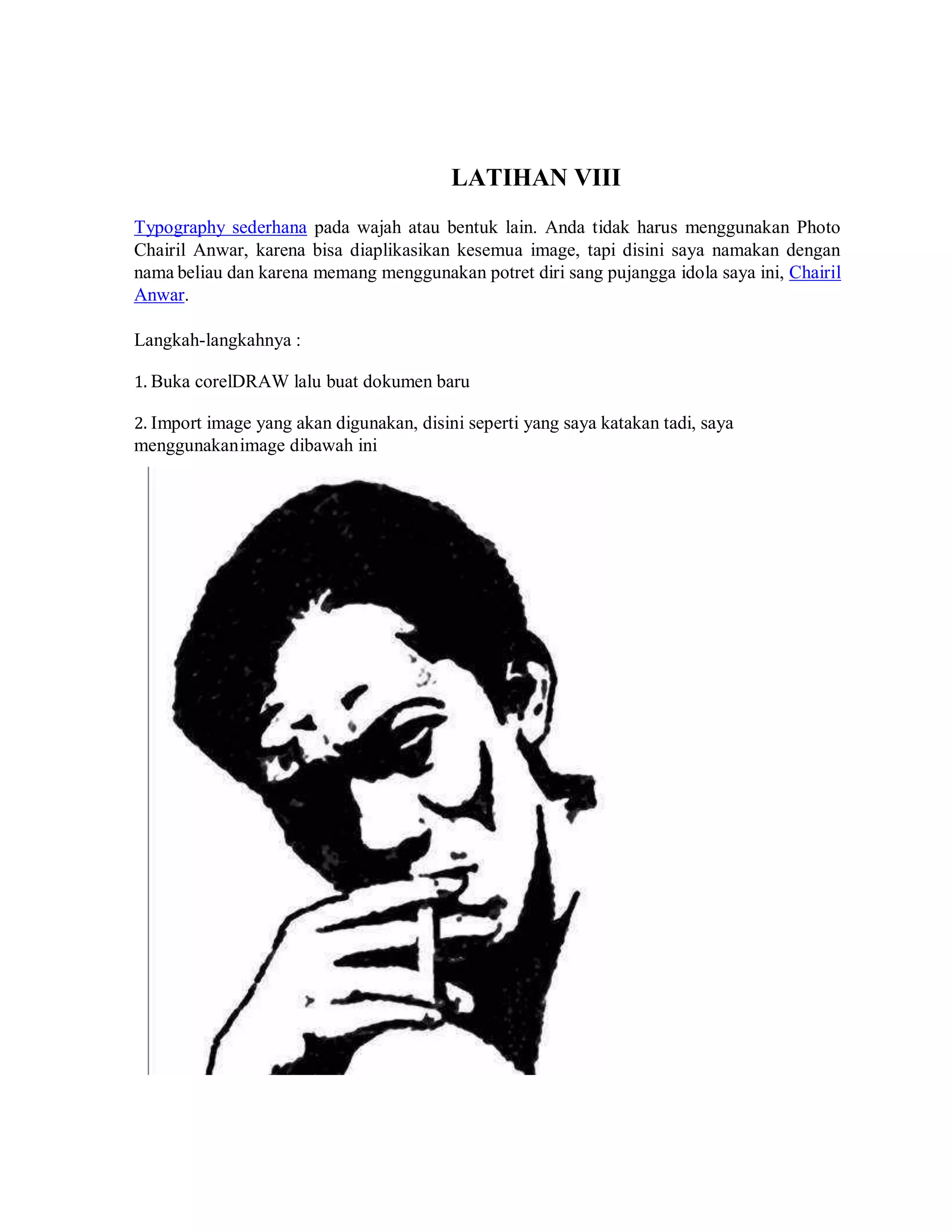 LATIHAN VIII
Typography sederhana pada wajah atau bentuk lain. Anda tidak harus menggunakan Photo
Chairil Anwar, karena bisa diaplikasikan kesemua image, tapi disini saya namakan dengan
nama beliau dan karena memang menggunakan potret diri sang pujangga idola saya ini, Chairil
Anwar.
Langkah-langkahnya :
1. Buka corelDRAW lalu buat dokumen baru
2. Import image yang akan digunakan, disini seperti yang saya katakan tadi, saya
menggunakanimage dibawah ini
 