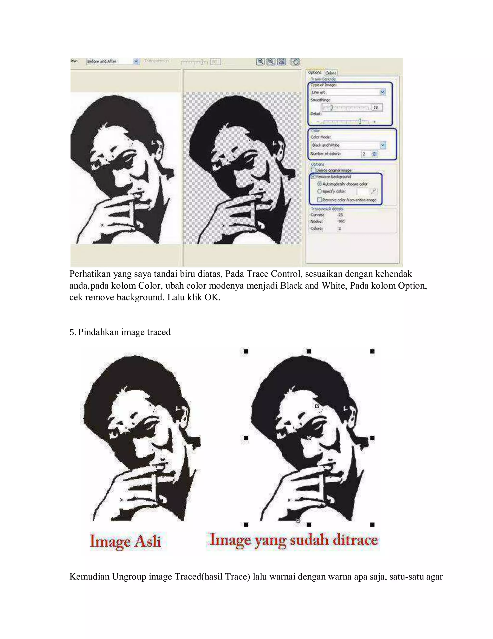Perhatikan yang saya tandai biru diatas, Pada Trace Control, sesuaikan dengan kehendak
anda,pada kolom Color, ubah color modenya menjadi Black and White, Pada kolom Option,
cek remove background. Lalu klik OK.
5. Pindahkan image traced
Kemudian Ungroup image Traced(hasil Trace) lalu warnai dengan warna apa saja, satu-satu agar
 