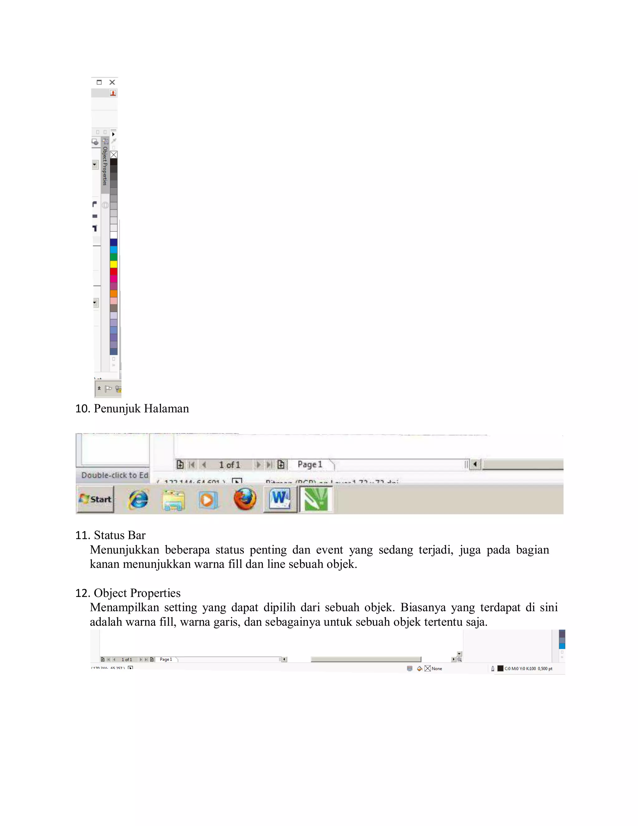10. Penunjuk Halaman
11. Status Bar
Menunjukkan beberapa status penting dan event yang sedang terjadi, juga pada bagian
kanan menunjukkan warna fill dan line sebuah objek.
12. Object Properties
Menampilkan setting yang dapat dipilih dari sebuah objek. Biasanya yang terdapat di sini
adalah warna fill, warna garis, dan sebagainya untuk sebuah objek tertentu saja.
 