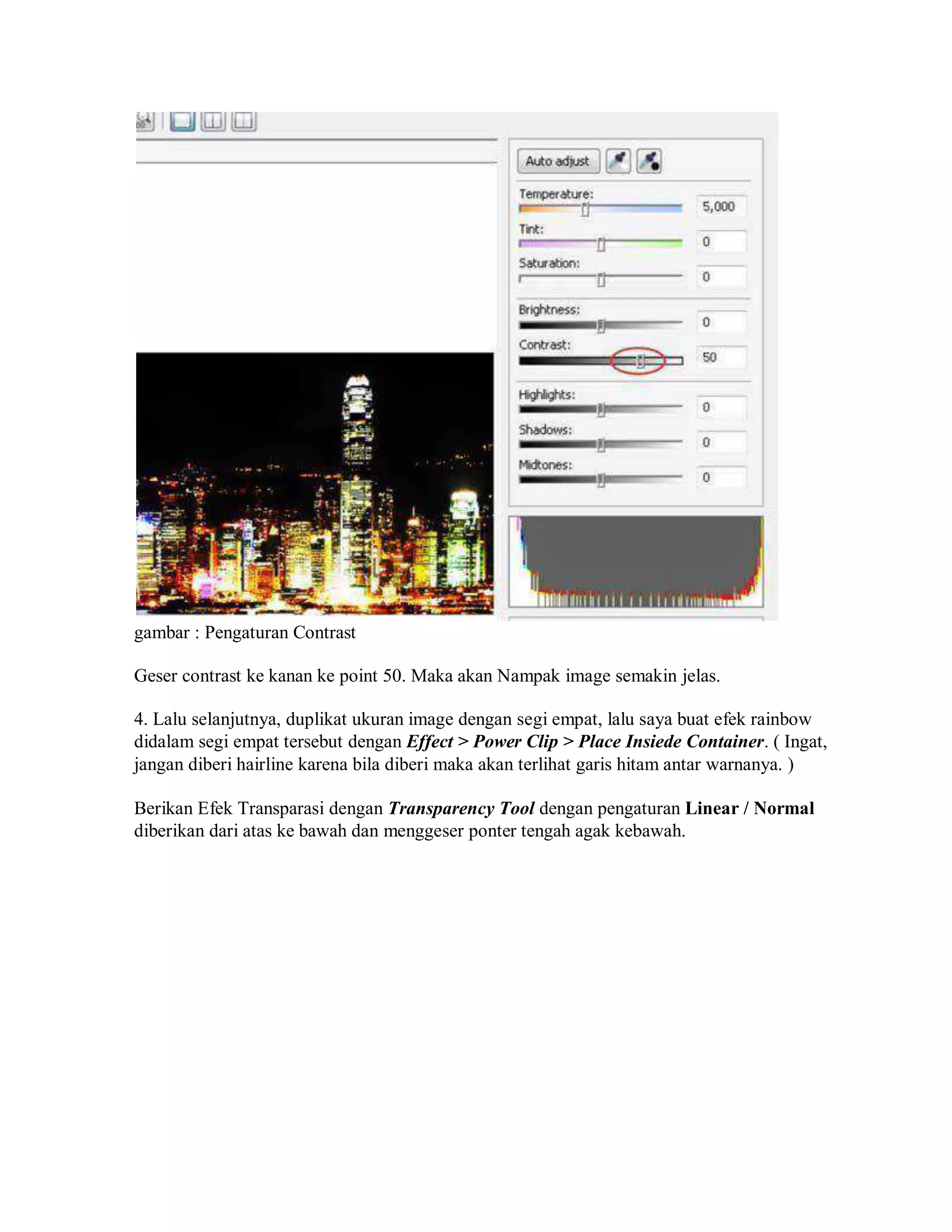 gambar : Pengaturan Contrast
Geser contrast ke kanan ke point 50. Maka akan Nampak image semakin jelas.
4. Lalu selanjutnya, duplikat ukuran image dengan segi empat, lalu saya buat efek rainbow
didalam segi empat tersebut dengan Effect > Power Clip > Place Insiede Container. ( Ingat,
jangan diberi hairline karena bila diberi maka akan terlihat garis hitam antar warnanya. )
Berikan Efek Transparasi dengan Transparency Tool dengan pengaturan Linear / Normal
diberikan dari atas ke bawah dan menggeser ponter tengah agak kebawah.
 