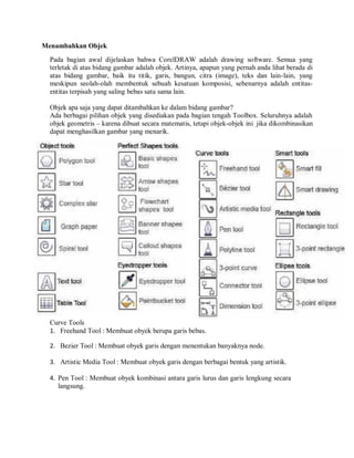 Menambahkan Objek
Pada bagian awal dijelaskan bahwa CorelDRAW adalah drawing software. Semua yang
terletak di atas bidang gambar adalah objek. Artinya, apapun yang pernah anda lihat berada di
atas bidang gambar, baik itu titik, garis, bangun, citra (image), teks dan lain-lain, yang
meskipun seolah-olah membentuk sebuah kesatuan komposisi, sebenarnya adalah entitas-
entitas terpisah yang saling bebas satu sama lain.
Objek apa saja yang dapat ditambahkan ke dalam bidang gambar?
Ada berbagai pilihan objek yang disediakan pada bagian tengah Toolbox. Seluruhnya adalah
objek geometris – karena dibuat secara matematis, tetapi objek-objek ini jika dikombinasikan
dapat menghasilkan gambar yang menarik.
Curve Tools
1. Freehand Tool : Membuat obyek berupa garis bebas.
2. Bezier Tool : Membuat obyek garis dengan menentukan banyaknya node.
3. Artistic Media Tool : Membuat obyek garis dengan berbagai bentuk yang artistik.
4. Pen Tool : Membuat obyek kombinasi antara garis lurus dan garis lengkung secara
langsung.
 