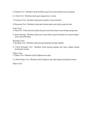 5. Polyline Tool : Membuat obyek kombinasi garis lurus dan freehand secara langsung.
6. 3-Point Tool : Membuat obyek garis dengan kurva 3 point.
7. Connector Tool : Membuat obyek garis konektor secara interaktif
8. Dimension Tool : Membuat obyek garis ukuran pada suatu obyek yang kita buat.
Smart Tools
1. Smart Fill : Untuk mewarna objek dan garis secara bersamaan sesuai dengan pengaturan.
2. Smart Drawing : Membuat obyek garis secara bebas seperti freehand tool, namun dengan
hasil yang lebih bagus.
Rectangle Tools
1. Rectangle Tool : Membuat obyek persegi panjang atau bujur sangkar.
2. 3-Point Rectangle Tool : Membuat obyek persegi panjang atau bujur sangkar dengan
kemiringan tertentu.
Ellipse Tools
1. Ellipse Tool : Membuat obyek lingkaran atau elips.
2. 3-Point Ellipse Tool : Membuat obyek lingkaran atau elips dengan kemiringan tertentu.
Object Tools
 