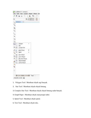 1. Polygon Tool : Membuat obyek segi banyak.
2. Star Tool : Membuat obyek-obyek bintang.
3. Complex Star Tool : Membuat obyek-obyek bintang sudut banyak.
4. Graph Paper : Membuat obyek menyerupai tabel.
5. Spiral Tool : Membuat obyek spiral.
6. Text Tool : Membuat obyek teks.
 