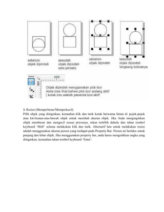 3. Resize (Memperbesar/Memperkecil)
Pilih objek yang diinginkan, kemudian klik dan tarik kotak berwarna hitam di pojok-pojok
atau kiri-kanan-atas-bawah objek untuk merubah ukuran objek. Jika Anda menginginkan
objek membesar dan mengecil sesuai porosnya, tekan terlebih dahulu dan tahan tombol
keyboard ‘Shift’ selama melakukan klik dan tarik. Alternatif lain untuk melakukan resize
adalah menggunakan ukuran persen yang terdapat pada Property Bar. Persen ini berlaku untuk
panjang dan lebar objek. Jika menggunakan property bar, anda harus mengetikkan angka yang
diinginkan, kemudian tekan tombol keyboard ‘Enter’.
 