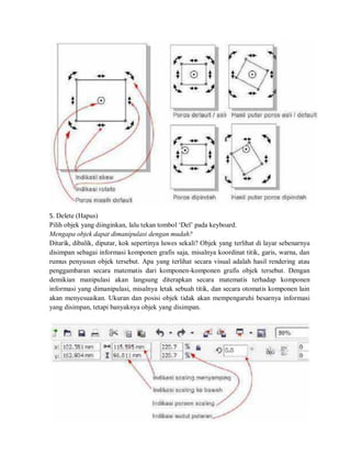 5. Delete (Hapus)
Pilih objek yang diinginkan, lalu tekan tombol ‘Del’ pada keyboard.
Mengapa objek dapat dimanipulasi dengan mudah?
Ditarik, dibalik, diputar, kok sepertinya luwes sekali? Objek yang terlihat di layar sebenarnya
disimpan sebagai informasi komponen grafis saja, misalnya koordinat titik, garis, warna, dan
rumus penyusun objek tersebut. Apa yang terlihat secara visual adalah hasil rendering atau
penggambaran secara matematis dari komponen-komponen grafis objek tersebut. Dengan
demikian manipulasi akan langsung diterapkan secara matematis terhadap komponen
informasi yang dimanipulasi, misalnya letak sebuah titik, dan secara otomatis komponen lain
akan menyesuaikan. Ukuran dan posisi objek tidak akan mempengaruhi besarnya informasi
yang disimpan, tetapi banyaknya objek yang disimpan.
 