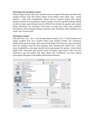 Menyimpan dan Membuka Gambar
Bekerja dengan banyak objek akan membuat memory komputer berkurang, dan bukan tidak
mungkin nantinya anda akan bekerja dengan ratusan bahkan ribuan objek, yang – karena
asyiknya – tidak terasa menghabiskan seluruh memory komputer dengan efek samping
komputer berhenti atau mengeluarkan pesan kesalahan. Satu hal yang harus diketahui adalah
jika hal ini terjadi, pada beberapa kasus CorelDRAW ikut berhenti dan gambar anda menjadi
hilang. Seluruhnya? Ya, seluruhnya! Oleh karena itu jangan lupa untuk sering melakukan
penyimpanan untuk mencegah hilangnya pekerjaan anda. Disarankan untuk melakukan save
setiap 5 atau 10 menit sekali.
Menyimpan Gambar
Klik pada menu ‘File _ Save’, atau bisa juga dengan menekan ‘Ctrl + S’ pada keyboard, atau
dengan mengklik ikon ‘Save’ (gambar disket) pada Standard Toolbar. Jika sebelumnya
gambar belum pernah disimpan, akan muncul kotak dialog ‘Save Drawing’ yang menanyakan
nama file. Ketikkan nama file sesuai keinginan anda, kemudian klik tombol ‘Save’. Untuk
alasan kompatibilitas, anda dapat memilih format penyimpanan file gambar. Format default
adalah CDR. Anda dapat juga memilih untuk menyimpan dalam format CDR versi-versi
sebelumnya, agar file gambar anda dapat dibuka oleh CorelDRAW versi lama. Jendela
penyimpanan ditunjukkan oleh gambar pada halaman berikutnya.
 