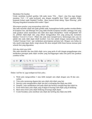 Membuka File Gambar
Untuk membuka kembali gambar, klik pada menu ‘File _ Open’, atau bisa juga dengan
menekan ‘Ctrl + O’ pada keyboard, atau dengan mengklik ikon ‘Open’ (gambar folder
berpanah keluar) pada Standard Toolbar. Akan muncul kotak dialog ‘Open Drawing’, pilih
fileyang diinginkan kemudian klik tombol ‘Open’.
Menyimpan gambar yang mengandung objek teks.
Jika anda memiliki objek teks pada gambar anda, kemungkinan ketika gambar tersebut dibuka
di komputer lain, ada beberapa font yang tidak dimiliki komputer tersebut, sehingga font yang
anda gunakan untuk menuliskan teks tidak akan dapat ditampilkan. Untuk menghindari hal
ini, pilihlah objek-objek teks yang dibuat menggunakan font yang jarang ada, kemudian
lakukan ‘Convert to Curve’. Objek teks anda akan menjadi kurva. Kekurangan dari cara ini
adalah teks anda tidak dapat diedit kembali. Cara lain adalah dengan mencontreng pilihan
‘Embed Truetype Fonts’ saat melakukan penyimpanan pertama kali. Dengan cara kedua ini
teks masih tetap dapat diedit, tetapi ukuran file akan menjadi lebih besar karena memuat pula
seluruh font yang digunakan.
Edit dua objek atau lebih
Jika anda memiliki dua atau lebih objek curva yang perlu di edit dengan penggabungan atau
melakukan potongan pada objek tersebut yang bersinggungan maka kita perlu kita gunakan
combine tol bar
Dalam tool bar ini juga terdapat tool lain yaitu ;
1. Weld yaitu mengcombine 1 atau lebih menjadi satu objek dengan satu fil dan satu
outline
2. Trim yaitu memotong sbagian dari satu objek oleh objek yang lain
3. Intersect yaitu menghasilkan objek lain dari overleaping dua objek atau lebih
4. Simplify yaitu melakkukan trim pada objek dan hasilnya menjadi bagi dari objek itu
5. Front minus back yaitu objek yang di depan di kurangi oleh objek yang di belakang
6. Back minus front yaitu objek belakang di kurangi objek depan
7. Create boundary yaitu membuat satu objek dari keliling dua objek atau lebih
 