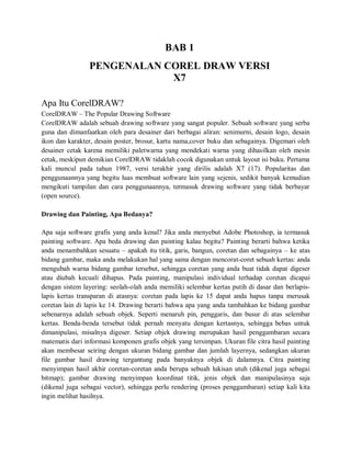 BAB 1
PENGENALAN COREL DRAW VERSI
X7
Apa Itu CorelDRAW?
CorelDRAW – The Popular Drawing Software
CorelDRAW adalah sebuah drawing software yang sangat populer. Sebuah software yang serba
guna dan dimanfaatkan oleh para desainer dari berbagai aliran: senimurni, desain logo, desain
ikon dan karakter, desain poster, brosur, kartu nama,cover buku dan sebagainya. Digemari oleh
desainer cetak karena memiliki paletwarna yang mendekati warna yang dihasilkan oleh mesin
cetak, meskipun demikian CorelDRAW tidaklah cocok digunakan untuk layout isi buku. Pertama
kali muncul pada tahun 1987, versi terakhir yang dirilis adalah X7 (17). Popularitas dan
penggunaannya yang begitu luas membuat software lain yang sejenis, sedikit banyak kemudian
mengikuti tampilan dan cara penggunaannya, termasuk drawing software yang tidak berbayar
(open source).
Drawing dan Painting, Apa Bedanya?
Apa saja software grafis yang anda kenal? Jika anda menyebut Adobe Photoshop, ia termasuk
painting software. Apa beda drawing dan painting kalau begitu? Painting berarti bahwa ketika
anda menambahkan sesuatu – apakah itu titik, garis, bangun, coretan dan sebagainya – ke atas
bidang gambar, maka anda melakukan hal yang sama dengan mencorat-coret sebuah kertas: anda
mengubah warna bidang gambar tersebut, sehingga coretan yang anda buat tidak dapat digeser
atau diubah kecuali dihapus. Pada painting, manipulasi individual terhadap coretan dicapai
dengan sistem layering: seolah-olah anda memiliki selembar kertas putih di dasar dan berlapis-
lapis kertas transparan di atasnya: coretan pada lapis ke 15 dapat anda hapus tanpa merusak
coretan lain di lapis ke 14. Drawing berarti bahwa apa yang anda tambahkan ke bidang gambar
sebenarnya adalah sebuah objek. Seperti menaruh pin, penggaris, dan busur di atas selembar
kertas. Benda-benda tersebut tidak pernah menyatu dengan kertasnya, sehingga bebas untuk
dimanipulasi, misalnya digeser. Setiap objek drawing merupakan hasil penggambaran secara
matematis dari informasi komponen grafis objek yang tersimpan. Ukuran file citra hasil painting
akan membesar seiring dengan ukuran bidang gambar dan jumlah layernya, sedangkan ukuran
file gambar hasil drawing tergantung pada banyaknya objek di dalamnya. Citra painting
menyimpan hasil akhir coretan-coretan anda berupa sebuah lukisan utuh (dikenal juga sebagai
bitmap); gambar drawing menyimpan koordinat titik, jenis objek dan manipulasinya saja
(dikenal juga sebagai vector), sehingga perlu rendering (proses penggambaran) setiap kali kita
ingin melihat hasilnya.
 