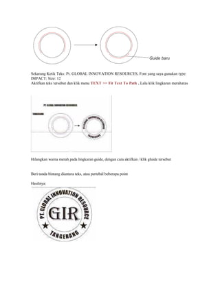 Sekarang Ketik Teks: Pt. GLOBAL INNOVATION RESOURCES, Font yang saya gunakan type:
IMPACT: Size: 12
Aktifkan teks tersebut dan klik menu TEXT >> Fit Text To Path , Lalu klik lingkaran merahatas
Hilangkan warna merah pada lingkaran guide, dengan cara aktifkan / klik gluide tersebut
Beri tanda bintang diantara teks, atau pertebal beberapa point
Hasilnya:
 