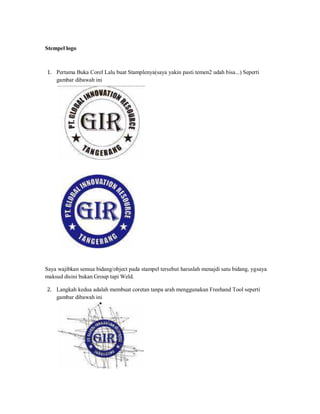 Stempel logo
1. Pertama Buka Corel Lalu buat Stamplenya(saya yakin pasti temen2 udah bisa...) Seperti
gambar dibawah ini
Saya wajibkan semua bidang/object pada stampel tersebut haruslah menajdi satu bidang, ygsaya
maksud disini bukan Group tapi Weld.
2. Langkah kedua adalah membuat coretan tanpa arah menggunakan Freehand Tool seperti
gambar dibawah ini
 