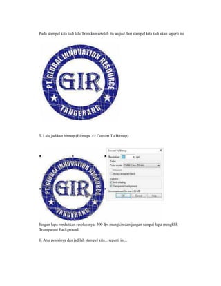Pada stampel kita tadi lalu Trim-kan setelah itu wujud dari stampel kita tadi akan seperti ini
5. Lalu jadikan bitmap (Bitmaps >> Convert To Bitmap)
Jangan lupa rendahkan resolusinya, 300 dpi mungkin dan jangan sampai lupa mengklik
Transparent Background.
6. Atur posisinya dan jadilah stampel kita... seperti ini...
 