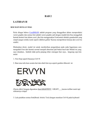 LATIHAN II
BER MAIN DENGAN TEKS
BAB 2
Perlu diingat bahwa CorelDRAW adalah program yang diunggulkan dalam memproduksi
vector graphic dan semua font adalah vector graphic jadi dengan mudah kita bisa menggubah
bentuk-bentuk font dalam corel, jika kita menggunakan Font(untuk diubah) gunakanlah yang
simpel jangan terlalu rumit seperti el&font gohtic! Karena memperberat kinerja dari corel itu
sendiri.
Ditekankan disini, modul ini untuk memberikan pengetahuan pada anda bagaimana cara
mengubah Font dari bentuk normal menjadi abnormal jadi bukan hasil dari Modul ini yang
saya tekankan... baiklah tidak perlu panjang lebar omongan basi saya... langsung saja kita
mulai
1. First Step seperti biasanya Ctrl+N
2. Buat atau tulis kata sesuka hati dan ubah font-nya seperti gambar dibawah ini
(Narsis dikit) Sengaja digunakan font GRAFFPITY / GRAFF karena terlihat rumit tapi
sebenarnya simpel
3. Lalu pisahkan semua font(Break Artistic Text) dengan menekan Ctrl+K pada keyboard
 