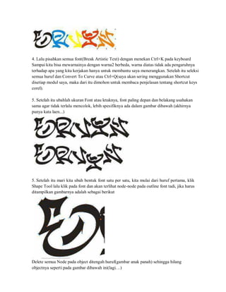 4. Lalu pisahkan semua font(Break Artistic Text) dengan menekan Ctrl+K pada keyboard
Sampai kita bisa mewarnainya dengan warna2 berbeda, warna diatas tidak ada pengaruhnya
terhadap apa yang kita kerjakan hanya untuk membantu saya menerangkan. Setelah itu seleksi
semua huruf dan Convert To Curve atau Ctrl+Q(saya akan sering menggunakan Shortcut
disetiap modul saya, maka dari itu dimohon untuk membaca penjelasan tentang shortcut keys
corel).
5. Setelah itu ubahlah ukuran Font atau letaknya, font paling depan dan belakang usahakan
sama agar tidak terlalu mencolok, lebih spesifiknya ada dalam gambar dibawah (akhirnya
punya kata laen...)
5. Setelah itu mari kita ubah bentuk font satu per satu, kita mulai dari huruf pertama, klik
Shape Tool lalu klik pada font dan akan terlihat node-node pada outline font tadi, jika harus
ditampilkan gambarnya adalah sebagai berikut
Delete semua Node pada object ditengah huruf(gambar anak panah) sehingga hilang
objectnya seperti pada gambar dibawah ini(lagi. ..)
 